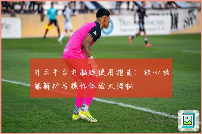 开云平台电脑版使用指南：核心功能解析与操作体验大揭秘