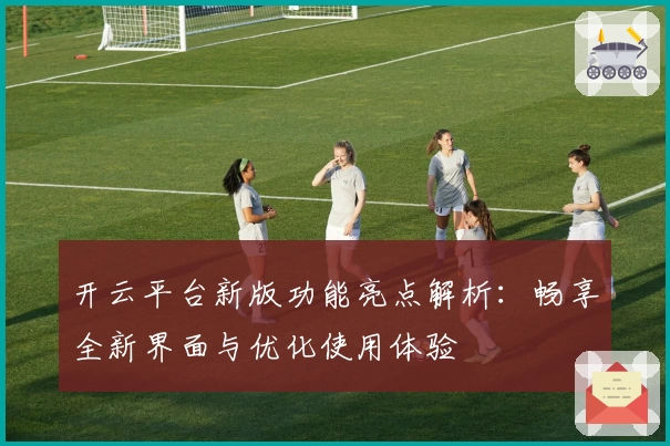 开云平台新版功能亮点解析：畅享全新界面与优化使用体验