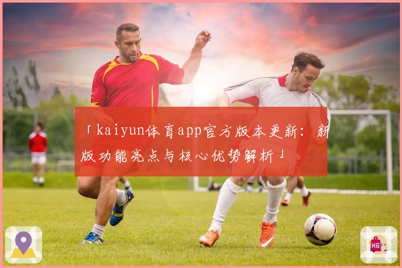 「kaiyun体育app官方版本更新：新版功能亮点与核心优势解析」